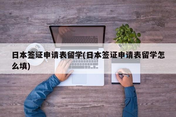 日本签证申请表留学(日本签证申请表留学怎么填)