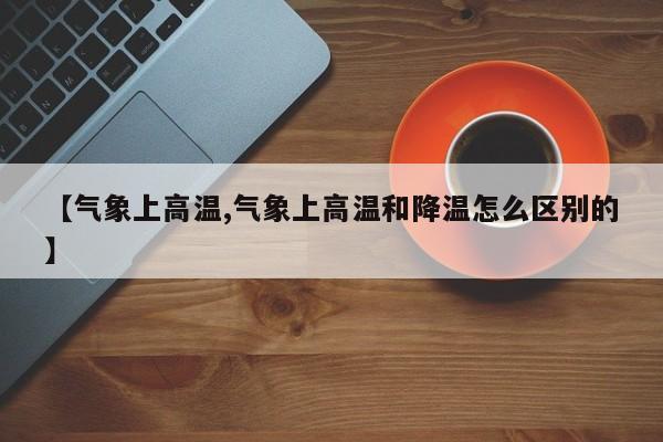 【气象上高温,气象上高温和降温怎么区别的】