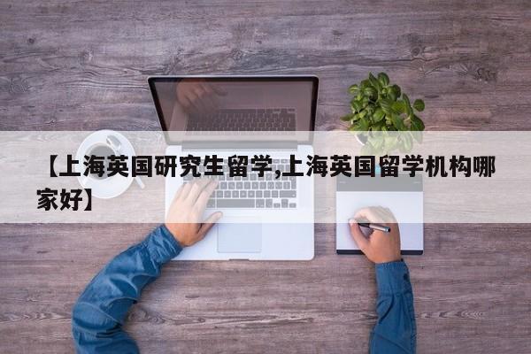 【上海英国研究生留学,上海英国留学机构哪家好】