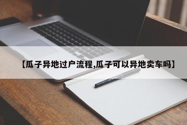 【瓜子异地过户流程,瓜子可以异地卖车吗】
