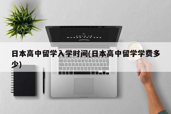 日本高中留学入学时间(日本高中留学学费多少)