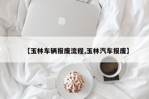 【玉林车辆报废流程,玉林汽车报废】
