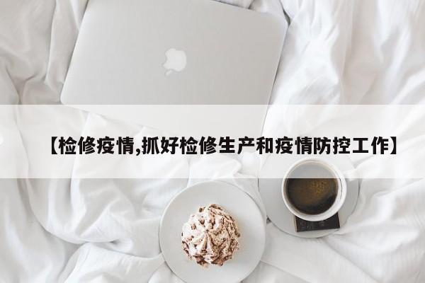 【检修疫情,抓好检修生产和疫情防控工作】