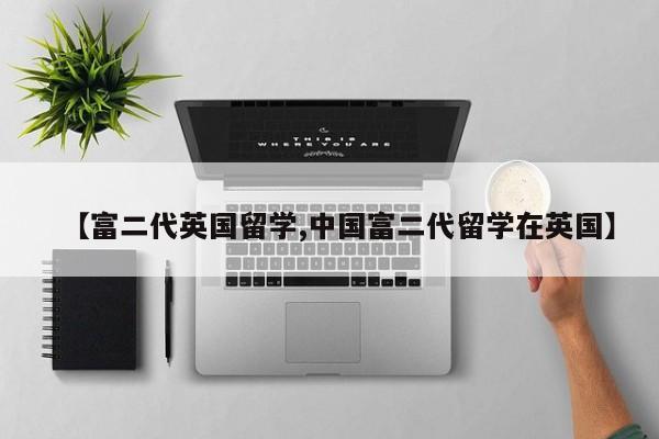 【富二代英国留学,中国富二代留学在英国】