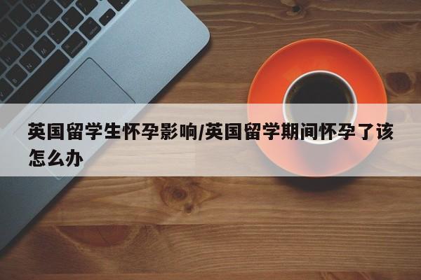 英国留学生怀孕影响/英国留学期间怀孕了该怎么办