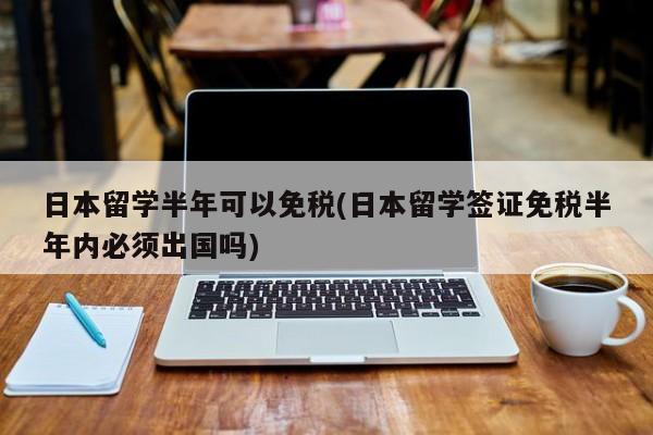日本留学半年可以免税(日本留学签证免税半年内必须出国吗)