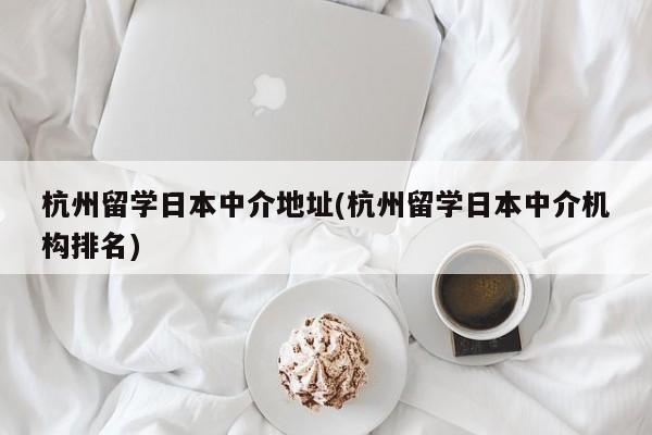 杭州留学日本中介地址(杭州留学日本中介机构排名)