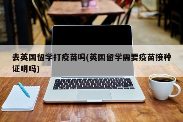 去英国留学打疫苗吗(英国留学需要疫苗接种证明吗)