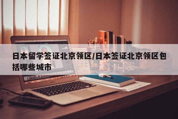 日本留学签证北京领区/日本签证北京领区包括哪些城市