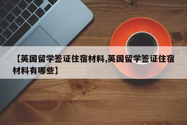 【英国留学签证住宿材料,英国留学签证住宿材料有哪些】