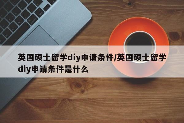 英国硕士留学diy申请条件/英国硕士留学diy申请条件是什么
