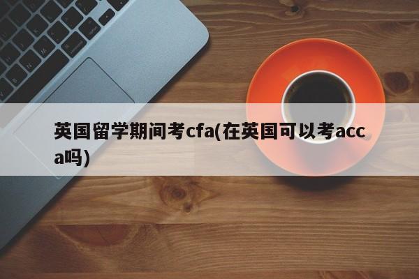 英国留学期间考cfa(在英国可以考acca吗)