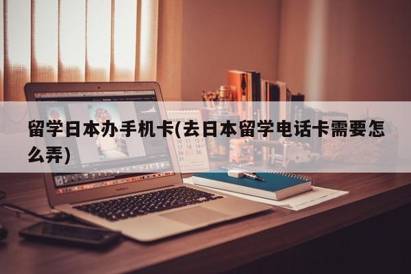 留学日本办手机卡(去日本留学电话卡需要怎么弄)