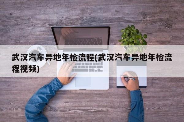 武汉汽车异地年检流程(武汉汽车异地年检流程视频)