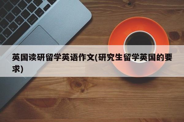 英国读研留学英语作文(研究生留学英国的要求)