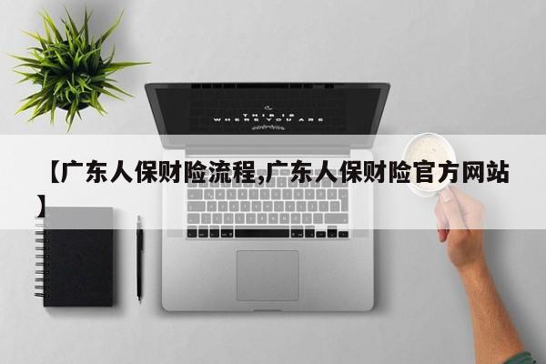 【广东人保财险流程,广东人保财险官方网站】