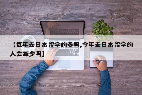 【每年去日本留学的多吗,今年去日本留学的人会减少吗】