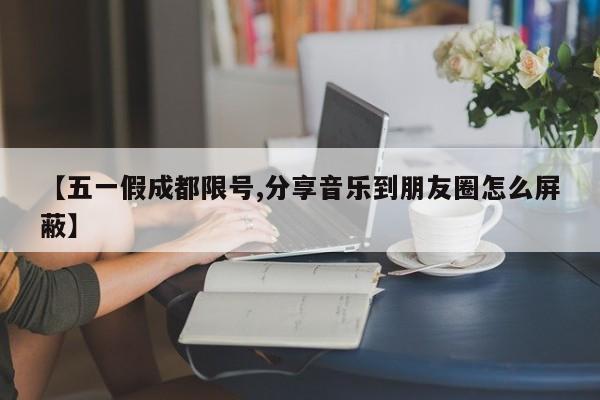 【五一假成都限号,分享音乐到朋友圈怎么屏蔽】