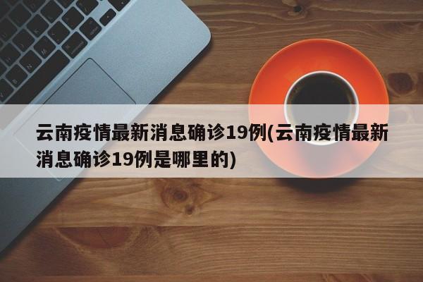 云南疫情最新消息确诊19例(云南疫情最新消息确诊19例是哪里的)