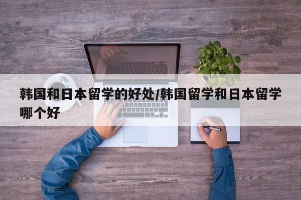 韩国和日本留学的好处/韩国留学和日本留学哪个好