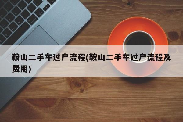 鞍山二手车过户流程(鞍山二手车过户流程及费用)