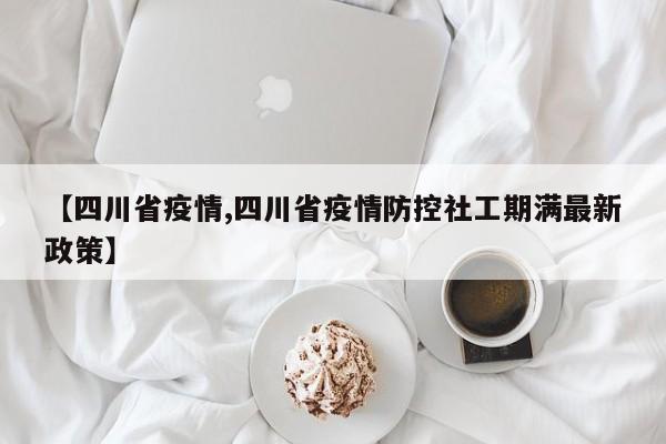 【四川省疫情,四川省疫情防控社工期满最新政策】