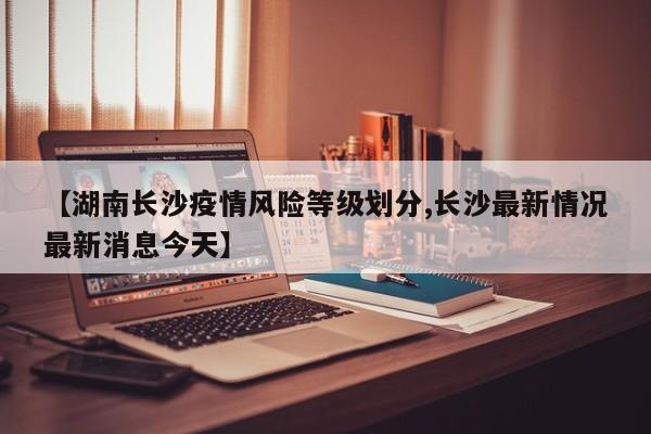 【湖南长沙疫情风险等级划分,长沙最新情况最新消息今天】