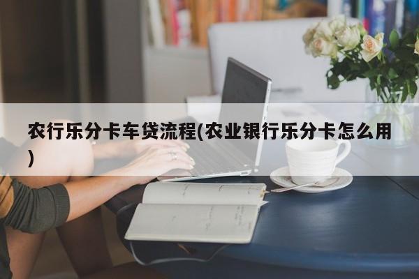 农行乐分卡车贷流程(农业银行乐分卡怎么用)