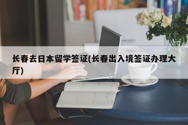 长春去日本留学签证(长春出入境签证办理大厅)