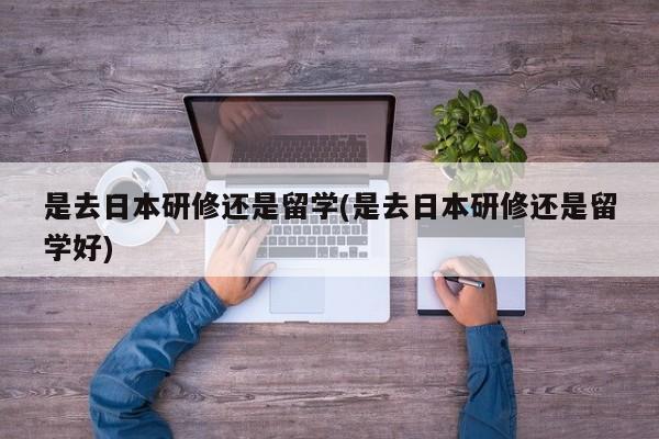 是去日本研修还是留学(是去日本研修还是留学好)
