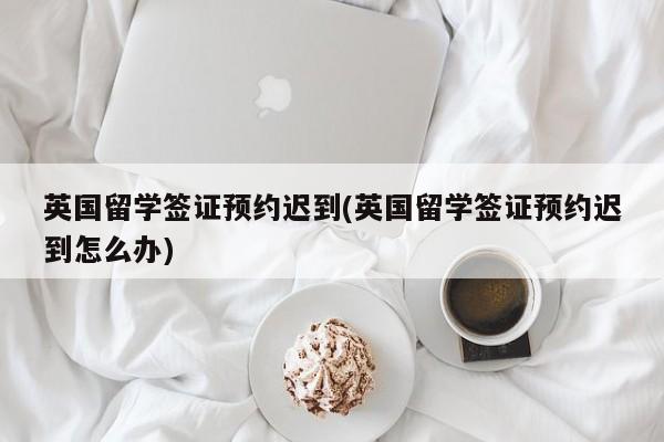 英国留学签证预约迟到(英国留学签证预约迟到怎么办)