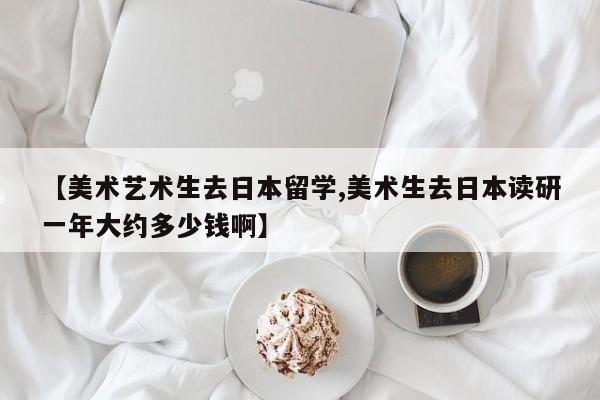 【美术艺术生去日本留学,美术生去日本读研一年大约多少钱啊】