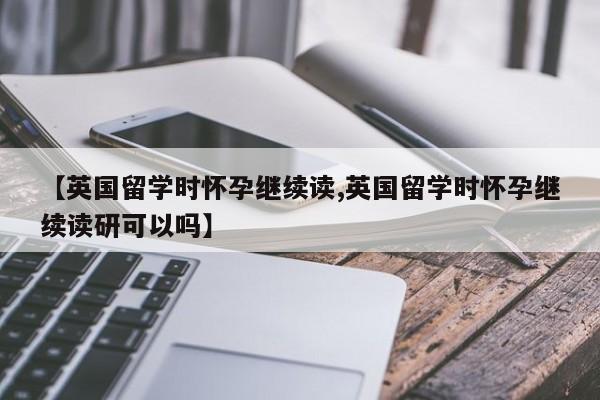 【英国留学时怀孕继续读,英国留学时怀孕继续读研可以吗】