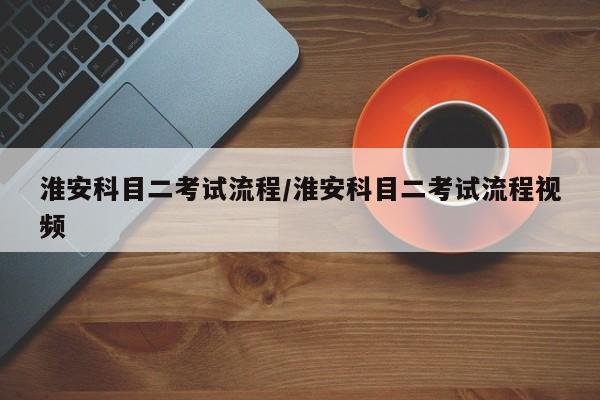 淮安科目二考试流程/淮安科目二考试流程视频