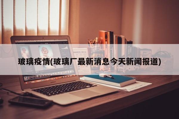 玻璃疫情(玻璃厂最新消息今天新闻报道)