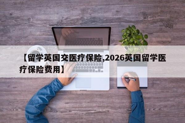 【留学英国交医疗保险,2026英国留学医疗保险费用】