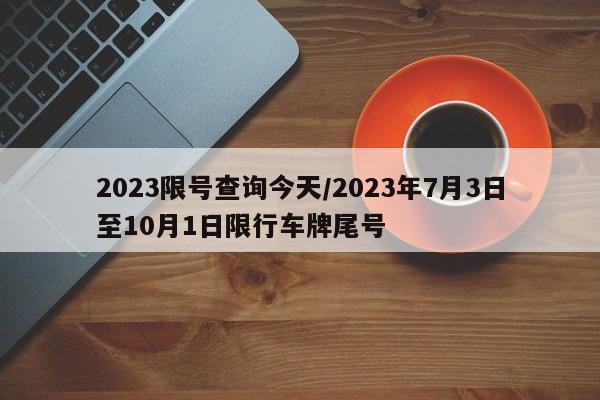 2023限号查询今天/2023年7月3日至10月1日限行车牌尾号