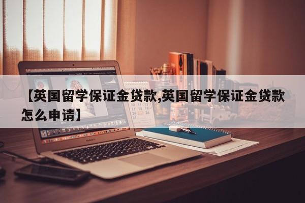 【英国留学保证金贷款,英国留学保证金贷款怎么申请】