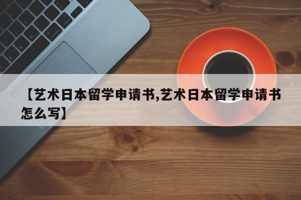 【艺术日本留学申请书,艺术日本留学申请书怎么写】