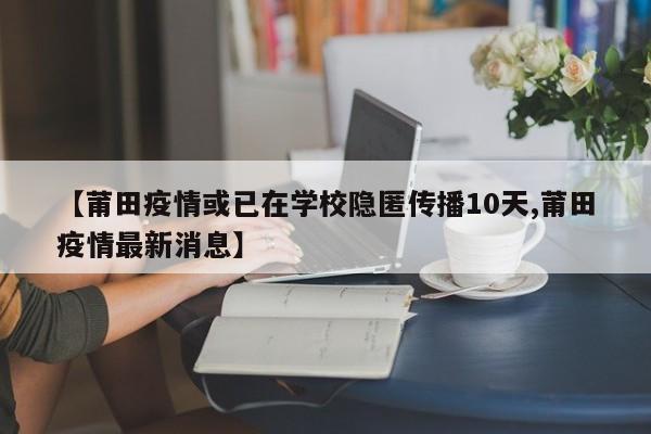 【莆田疫情或已在学校隐匿传播10天,莆田疫情最新消息】