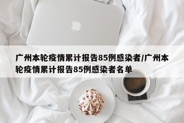 广州本轮疫情累计报告85例感染者/广州本轮疫情累计报告85例感染者名单