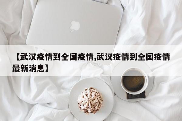 【武汉疫情到全国疫情,武汉疫情到全国疫情最新消息】