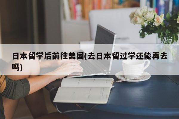 日本留学后前往美国(去日本留过学还能再去吗)