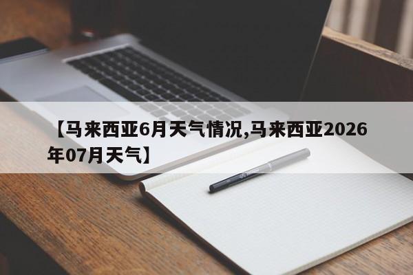 【马来西亚6月天气情况,马来西亚2026年07月天气】