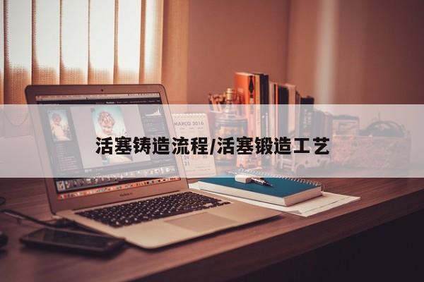 活塞铸造流程/活塞锻造工艺