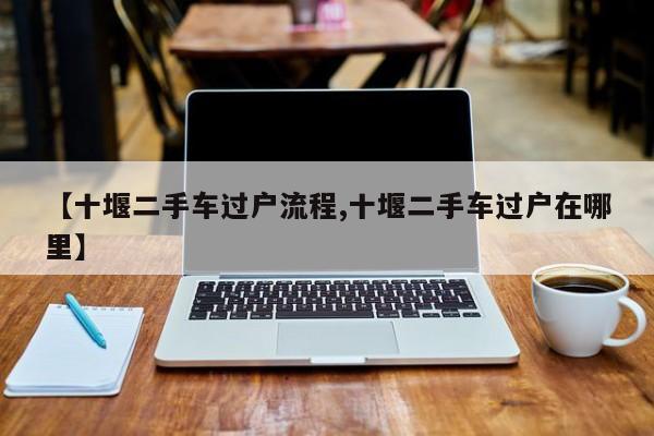 【十堰二手车过户流程,十堰二手车过户在哪里】