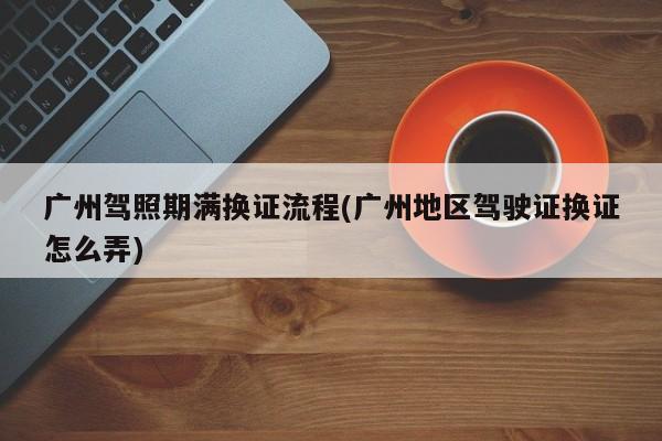 广州驾照期满换证流程(广州地区驾驶证换证怎么弄)