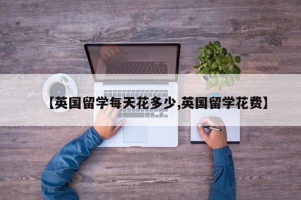 【英国留学每天花多少,英国留学花费】