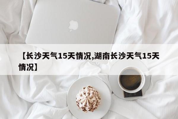 【长沙天气15天情况,湖南长沙天气15天情况】
