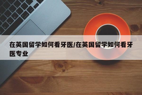在英国留学如何看牙医/在英国留学如何看牙医专业
